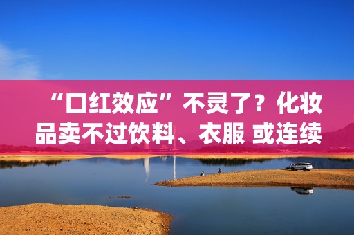 “口红效应”不灵了？化妆品卖不过饮料、衣服 或连续三年跑输大盘|年终盘点