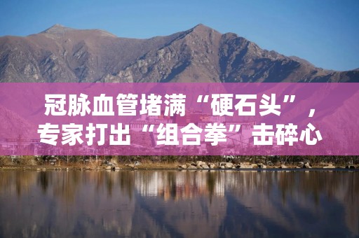 冠脉血管堵满“硬石头”，专家打出“组合拳”击碎心脏血管“拦路石”