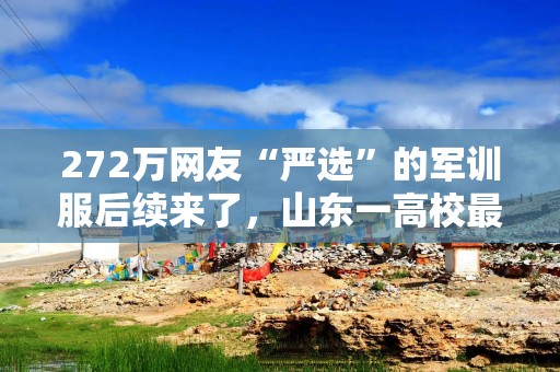 272万网友“严选”的军训服后续来了，山东一高校最新回应：已定版，9月4日新生报到