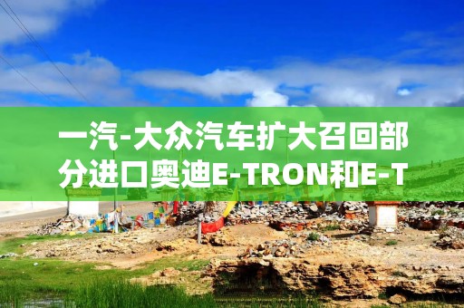 一汽-大众汽车扩大召回部分进口奥迪E-TRON和E-TRON GT系列汽车