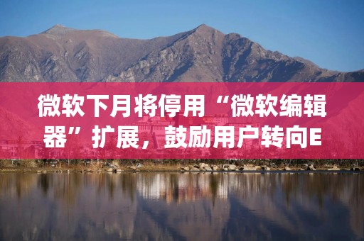 微软下月将停用“微软编辑器”扩展，鼓励用户转向Edge浏览器