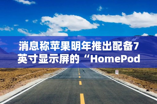 消息称苹果明年推出配备7英寸显示屏的“HomePod”，搭载A18芯片