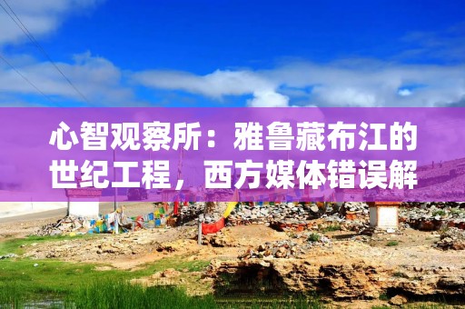 心智观察所：雅鲁藏布江的世纪工程，西方媒体错误解读了