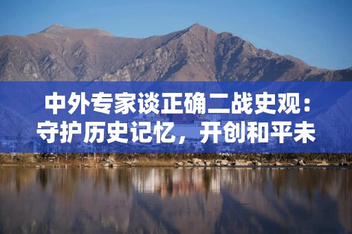 中外专家谈正确二战史观：守护历史记忆，开创和平未来