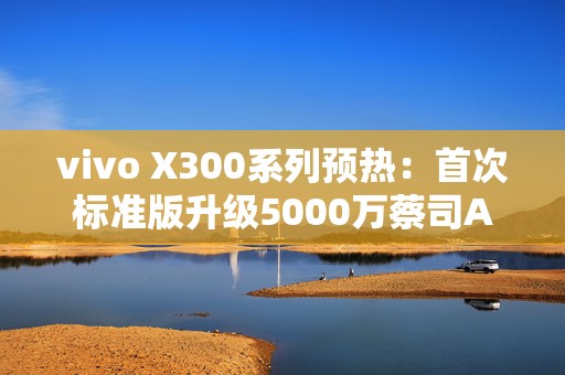 vivo X300系列预热：首次标准版升级5000万蔡司APO潜望长焦