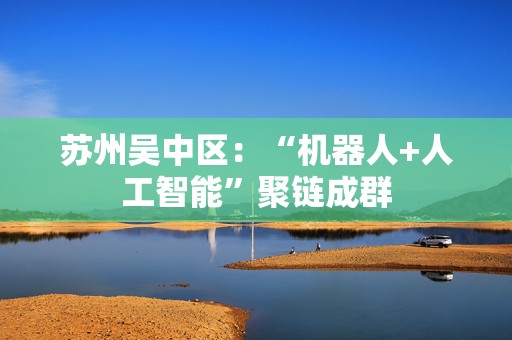 苏州吴中区：“机器人+人工智能”聚链成群