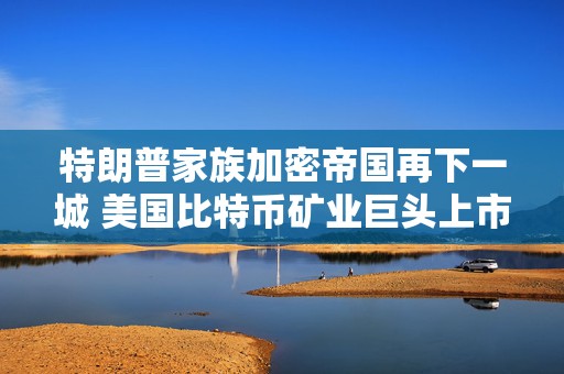 特朗普家族加密帝国再下一城 美国比特币矿业巨头上市首日暴升逾110%