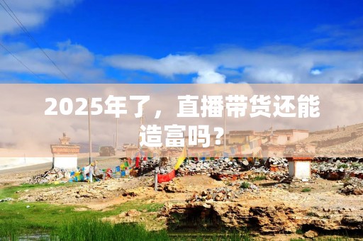 2025年了，直播带货还能造富吗？