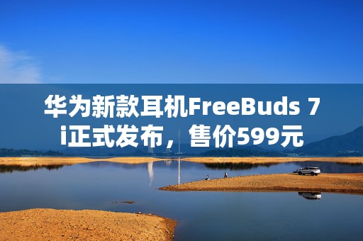 华为新款耳机FreeBuds 7i正式发布，售价599元