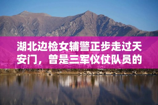 湖北边检女辅警正步走过天安门，曾是三军仪仗队员的她弥补了10年前遗憾