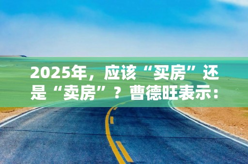 2025年，应该“买房”还是“卖房”？曹德旺表示：再等下去很危险