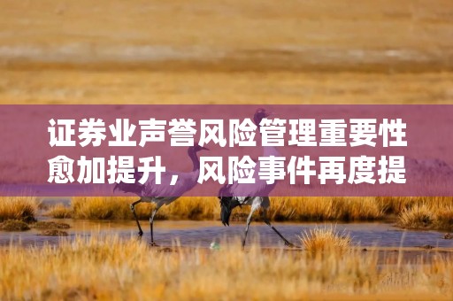 证券业声誉风险管理重要性愈加提升，风险事件再度提高行业紧迫感，各家早有举措