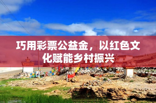 巧用彩票公益金，以红色文化赋能乡村振兴