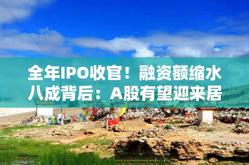 全年IPO收官！融资额缩水八成背后：A股有望迎来居民财富的持续流入