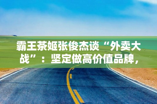 霸王茶姬张俊杰谈“外卖大战”：坚定做高价值品牌，坚决不打价格战