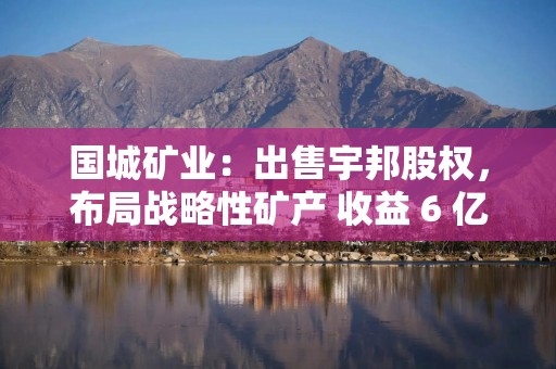 国城矿业：出售宇邦股权，布局战略性矿产 收益 6 亿