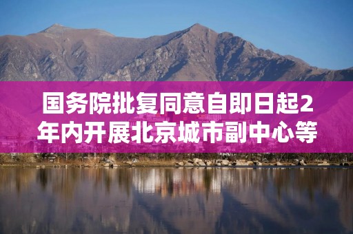 国务院批复同意自即日起2年内开展北京城市副中心等10个要素市场化配置综合改革试点