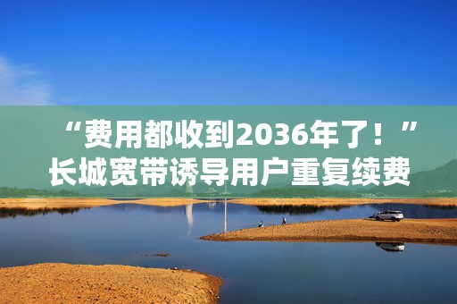 “费用都收到2036年了！”长城宽带诱导用户重复续费，承诺退款又爽约