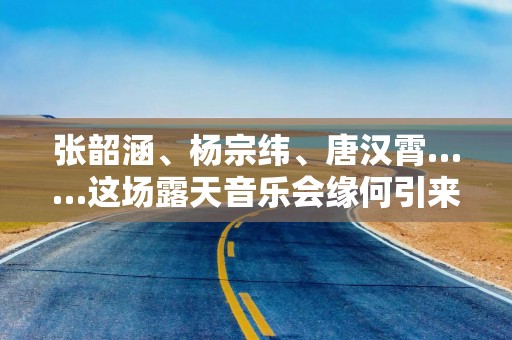 张韶涵、杨宗纬、唐汉霄……这场露天音乐会缘何引来实力唱将？