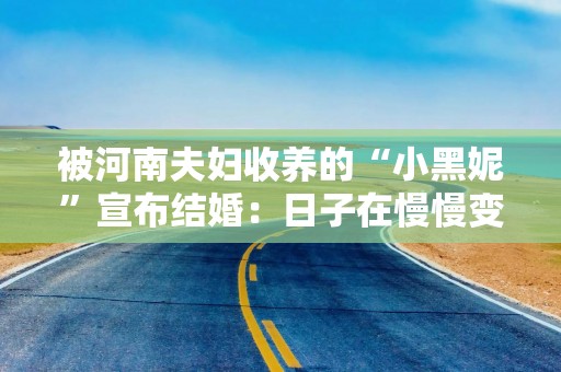 被河南夫妇收养的“小黑妮”宣布结婚：日子在慢慢变好