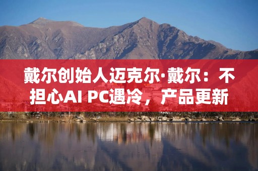 戴尔创始人迈克尔·戴尔：不担心AI PC遇冷，产品更新通常会被低估