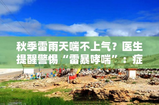 秋季雷雨天喘不上气？医生提醒警惕“雷暴哮喘”：症状与普通哮喘相似，但危险性更高