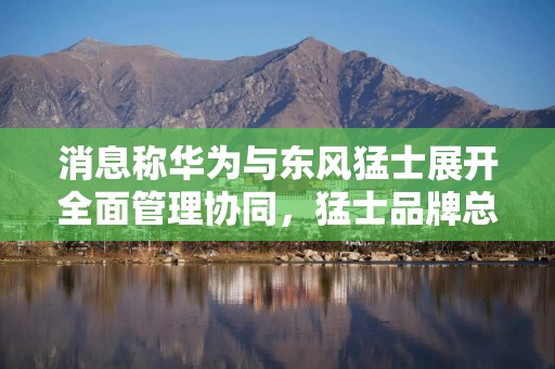 消息称华为与东风猛士展开全面管理协同，猛士品牌总经理曹东杰卸任