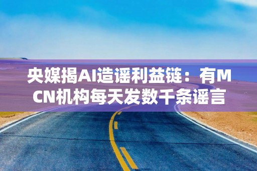 央媒揭AI造谣利益链：有MCN机构每天发数千条谣言，收入万元以上