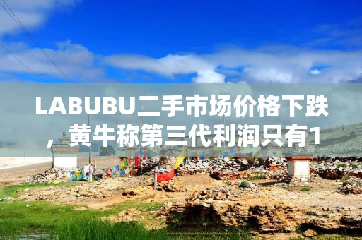 LABUBU二手市场价格下跌，黄牛称第三代利润只有10%～20%，粉丝：价格还不够低
