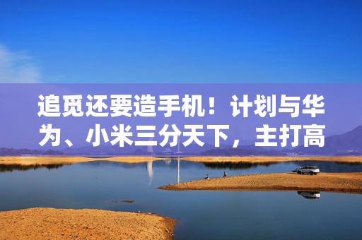 追觅还要造手机！计划与华为、小米三分天下，主打高端路线