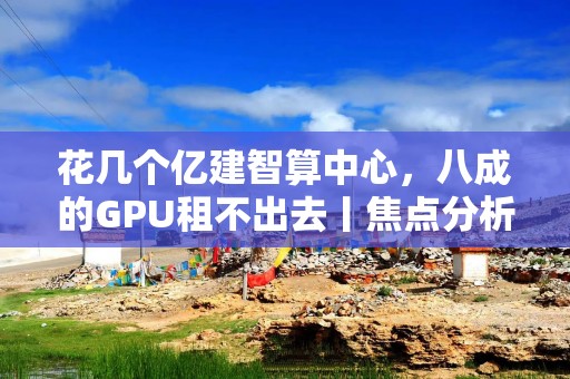 花几个亿建智算中心，八成的GPU租不出去丨焦点分析