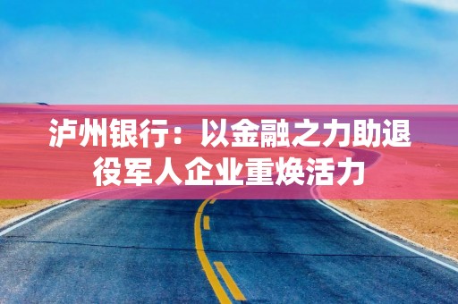 泸州银行：以金融之力助退役军人企业重焕活力