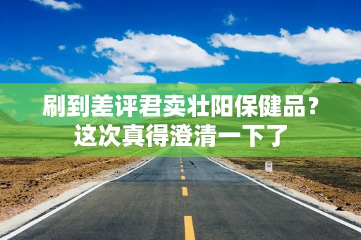 刷到差评君卖壮阳保健品？这次真得澄清一下了