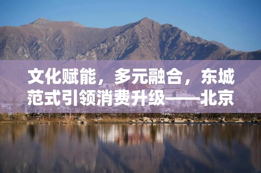 文化赋能，多元融合，东城范式引领消费升级——北京东城区消费零售观察