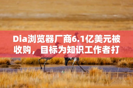 Dia浏览器厂商6.1亿美元被收购，目标为知识工作者打造AI办公利器