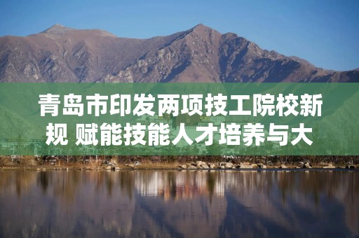 青岛市印发两项技工院校新规 赋能技能人才培养与大学生就业