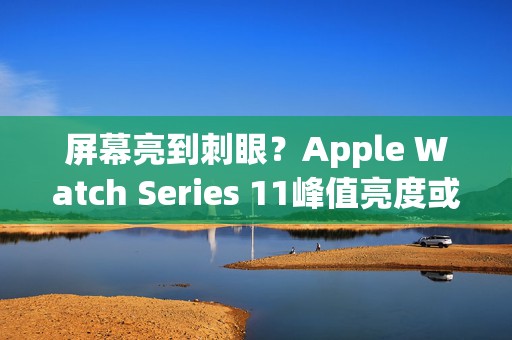 屏幕亮到刺眼？Apple Watch Series 11峰值亮度或达2000尼特