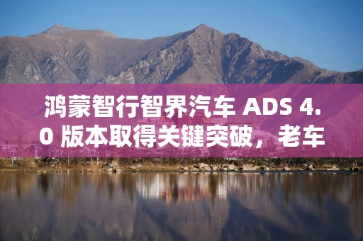 鸿蒙智行智界汽车 ADS 4.0 版本取得关键突破，老车主 9 月起升级