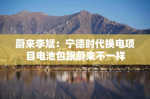 蔚来李斌：宁德时代换电项目电池包跟蔚来不一样