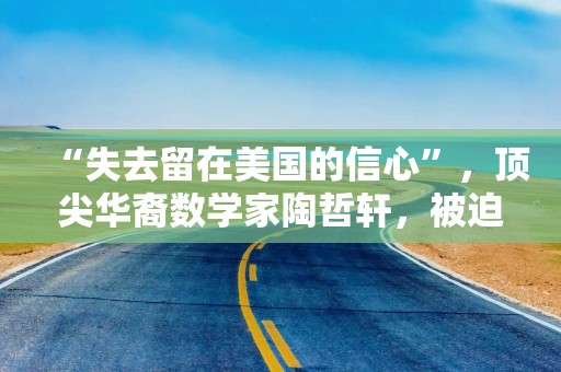 “失去留在美国的信心”，顶尖华裔数学家陶哲轩，被迫在美紧急筹款