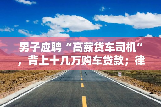 男子应聘“高薪货车司机”，背上十几万购车贷款；律师：当心低门槛“高薪招聘”陷阱