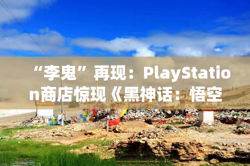 “李鬼”再现：PlayStation商店惊现《黑神话：悟空》山寨游戏