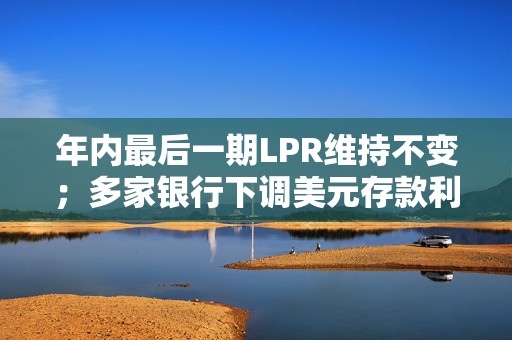 年内最后一期LPR维持不变；多家银行下调美元存款利率丨金融早参
