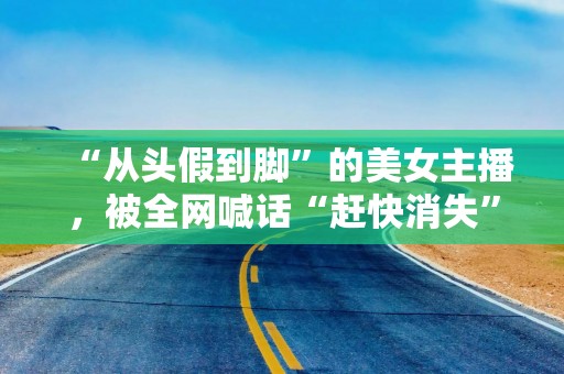 “从头假到脚”的美女主播，被全网喊话“赶快消失”