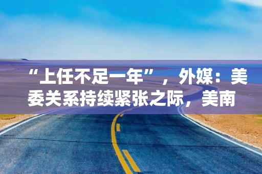 “上任不足一年”，外媒：美委关系持续紧张之际，美南方司令部司令突然宣布将退役