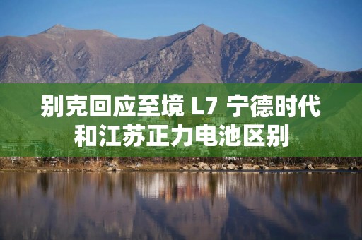 别克回应至境 L7 宁德时代和江苏正力电池区别