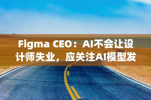 Figma CEO：AI不会让设计师失业，应关注AI模型发展方向并适应