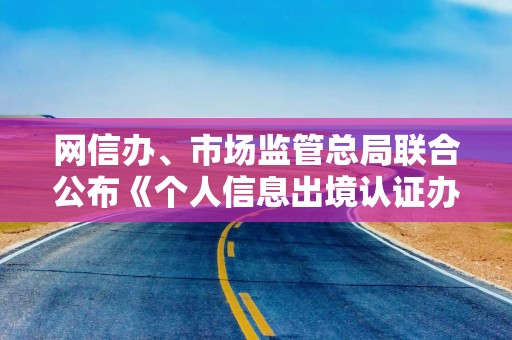 网信办、市场监管总局联合公布《个人信息出境认证办法》