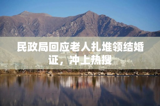 民政局回应老人扎堆领结婚证，冲上热搜