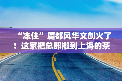 “冻住”魔都风华文创火了！这家把总部搬到上海的茶饮品牌深耕申城市场